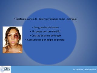 DR. Octavio E. De León Poblete
• Existen lesiones de defensa y ataque como ejemplo:
• Los guantes de boxeo
• Un golpe con un martillo
• Culatas de arma de fuego
• Contusiones por golpe de piedra.
 
