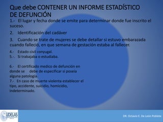 DR. Octavio E. De León Poblete
Que debe CONTENER UN INFORME ESTADÍSTICO
DE DEFUNCIÓN
1.- El lugar y fecha donde se emite para determinar donde fue inscrito el
suceso.
2. Identificación del cadáver
3. Cuando se trate de mujeres se debe detallar si estuvo embarazada
cuando falleció, en que semana de gestación estaba al fallecer.
4.- Estado civil conyugal.
5.-. Si trabajaba o estudiaba.
6.- El certificado medico de defunción en
donde se debe de especificar si poseía
alguna patología.
7.- En caso de muerte violenta establecer el
tipo, accidente, suicidio, homicidio,
indeterminado.
 
