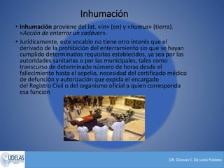 DR. Octavio E. De León Poblete
Inhumación
• Inhumación proviene del lat. «in» (en) y «humus» (tierra).
«Acción de enterrar un cadáver».
• Jurídicamente, este vocablo no tiene otro interés que el
derivado de la prohibición del enterramiento sin que se hayan
cumplido determinados requisitos establecidos, ya sea por las
autoridades sanitarias o por las municipales, tales como
transcurso de determinado número de horas desde el
fallecimiento hasta el sepelio, necesidad del certificado médico
de defunción y autorización que expida el encargado
del Registro Civil o del organismo oficial a quien corresponda
esa función
 