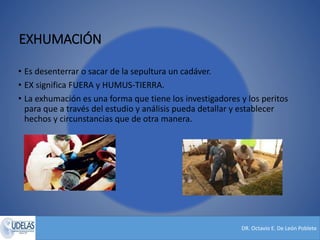 DR. Octavio E. De León Poblete
EXHUMACIÓN
• Es desenterrar o sacar de la sepultura un cadáver.
• EX significa FUERA y HUMUS-TIERRA.
• La exhumación es una forma que tiene los investigadores y los peritos
para que a través del estudio y análisis pueda detallar y establecer
hechos y circunstancias que de otra manera.
 