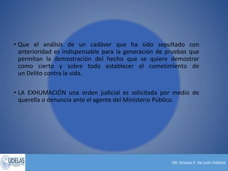 DR. Octavio E. De León Poblete
• Que el análisis de un cadáver que ha sido sepultado con
anterioridad es indispensable para la generación de pruebas que
permitan la demostración del hecho que se quiere demostrar
como cierto y sobre todo establecer el cometimiento de
un Delito contra la vida.
• LA EXHUMACIÓN una orden judicial es solicitada por medio de
querella o denuncia ante el agente del Ministerio Público.
 