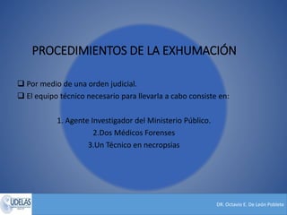 DR. Octavio E. De León Poblete
PROCEDIMIENTOS DE LA EXHUMACIÓN
 Por medio de una orden judicial.
 El equipo técnico necesario para llevarla a cabo consiste en:
1. Agente Investigador del Ministerio Público.
2.Dos Médicos Forenses
3.Un Técnico en necropsias
 