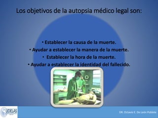 DR. Octavio E. De León Poblete
Los objetivos de la autopsia médico legal son:
• Establecer la causa de la muerte.
• Ayudar a establecer la manera de la muerte.
• Establecer la hora de la muerte.
• Ayudar a establecer la identidad del fallecido.
 