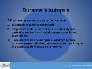 DR. Octavio E. De León Poblete
Durante la autopsia
El cadáver es examinado en varias ocasiones
1. es recibido o como es encontrado
2. después de quitarle las ropas, se le quitan algunas
partículas sueltas de suciedad, sangre, secreciones,
cabellos, etc.
3. En la práctica de una autopsia el patólogo forense
procura recoger todos los datos necesarios para integrar
el diagnóstico de la causa de la muerte.
 