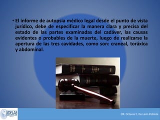 DR. Octavio E. De León Poblete
• El informe de autopsia médico legal desde el punto de vista
jurídico, debe de especificar la manera clara y precisa del
estado de las partes examinadas del cadáver, las causas
evidentes o probables de la muerte, luego de realizarse la
apertura de las tres cavidades, como son: craneal, toráxica
y abdominal.
 