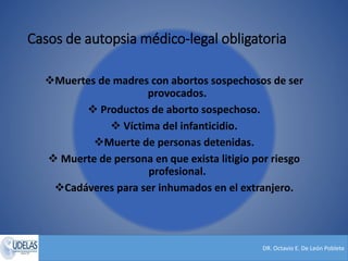 DR. Octavio E. De León Poblete
Casos de autopsia médico-legal obligatoria
Muertes de madres con abortos sospechosos de ser
provocados.
 Productos de aborto sospechoso.
 Víctima del infanticidio.
Muerte de personas detenidas.
 Muerte de persona en que exista litigio por riesgo
profesional.
Cadáveres para ser inhumados en el extranjero.
 