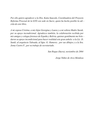 Por ello quiero agradecer a la Dra. Katia Saucedo, Coordinadora del Proyecto
Reforma Procesal de la GTZ con sede en Sucre, quien ha hecho posible la edi -
ción de este libro.
A mi esposa Cristina, a mis hijas Georgina y Laura y a mi señora Madre Sarah,
por su apoyo incondicional. Agradezco también, la colaboración recibida por
mis amigos y colegas forenses de España y Bolivia, quienes gentilmente me brin -
daron su apoyo incondicional para hacer realidad este gran anhelo: a la Lic. D.
Sandi, al arquitecto Taboada, al Sgto. G. Humerez , por sus dibujos y a la Sra.
Jenny Castro F., por su trabajo de secretariado.
San Roque (Sucre), noviembre de 2004
Jorge Núñez de Arco Mendoza
 