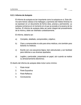 8.2.3. Informe de Autopsia
El informe de autopsia es tan importante como la autopsia en sí. Esta últi-
ma será menos valiosa si los hallazgos y opiniones del médico forense no
se expresan en un documento de forma clara, precisa y permanente. La
autopsia comienza en el momento en el que se accede a la escena de los
hechos. El informe de autopsia debe ser parte integral del procedimiento
de la misma y debe ser diseñado cuidadosamente.
El informe, debería ser:
a) Completo, detallado, comprensible y objetivo;
b) Claro y comprensible no sólo para otros médicos, sino también para
lectores no médicos;
c) Escrito con una secuencia lógica, bien estructurado y con facilidad
para referirse a sus diversos apartados;
d) Legible y perdurable, presentado en papel, aún cuando se realice
su almacenamiento electrónico.
El diseño del informe de autopsia debe incluir como mínimo:
1. Parte Inicial
2. Parte Expositiva
3. Parte Reflexiva
4. Conclusiones
LA AUTOPSIA 103
 