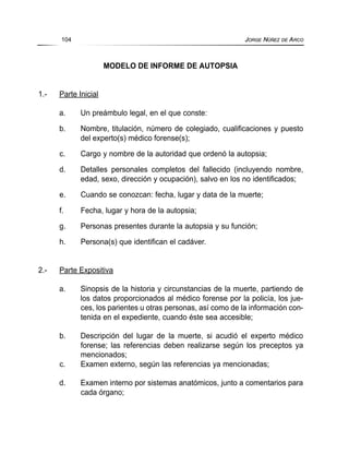 MODELO DE INFORME DE AUTOPSIA
1.- Parte Inicial
a. Un preámbulo legal, en el que conste:
b. Nombre, titulación, número de colegiado, cualificaciones y puesto
del experto(s) médico forense(s);
c. Cargo y nombre de la autoridad que ordenó la autopsia;
d. Detalles personales completos del fallecido (incluyendo nombre,
edad, sexo, dirección y ocupación), salvo en los no identificados;
e. Cuando se conozcan: fecha, lugar y data de la muerte;
f. Fecha, lugar y hora de la autopsia;
g. Personas presentes durante la autopsia y su función;
h. Persona(s) que identifican el cadáver.
2.- Parte Expositiva
a. Sinopsis de la historia y circunstancias de la muerte, partiendo de
los datos proporcionados al médico forense por la policía, los jue-
ces, los parientes u otras personas, así como de la información con-
tenida en el expediente, cuando éste sea accesible;
b. Descripción del lugar de la muerte, si acudió el experto médico
forense; las referencias deben realizarse según los preceptos ya
mencionados;
c. Examen externo, según las referencias ya mencionadas;
d. Examen interno por sistemas anatómicos, junto a comentarios para
cada órgano;
104 JORGE NÚÑEZ DE ARCO
 