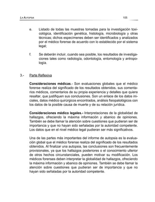 e. Listado de todas las muestras tomadas para la investigación toxi-
cológica, identificación genética, histología, microbiología y otras
técnicas; dichos especímenes deben ser identificados y analizados
por el médico forense de acuerdo con lo establecido por el sistema
legal;
f. Se deberán incluir, cuando sea posible, los resultados de investiga-
ciones tales como radiología, odontología, entomología y antropo-
logía.
3.- Parte Reflexiva
Consideraciones médicas.- Son evaluaciones globales que el médico
forense realiza del significado de los resultados obtenidos, sus comenta-
rios médicos, comentarios de su propia experiencia y detalles que quiera
resaltar, que justifiquen sus conclusiones. Son un enlace de los datos ini-
ciales, datos médico quirúrgicos encontrados, análisis fisiopatológicos con
los datos de la posible causa de muerte y de su relación jurídica.
Consideraciones médico legales.- Interpretaciones de la globalidad de
hallazgos, ofreciendo la máxima información y abanico de opiniones.
También se debe llamar la atención sobre cuestiones que pudieran ser de
importancia y que no hayan sido señaladas por la autoridad competente.
Los datos que en el nivel médico legal pudieran ser más significativos.
Una de las partes más importantes del informe de autopsia es la evalua-
ción global que el médico forense realiza del significado de los resultados
obtenidos. Al finalizar una autopsia, las conclusiones son frecuentemente
provisionales, ya que los hallazgos posteriores o el conocimiento ulterior
de otros hechos circunstanciales, pueden motivar su modificación. Los
médicos forenses deben interpretar la globalidad de hallazgos, ofreciendo
la máxima información y abanico de opiniones. También se debe llamar la
atención sobre cuestiones que pudieran ser de importancia y que no
hayan sido señaladas por la autoridad competente.
LA AUTOPSIA 105
 