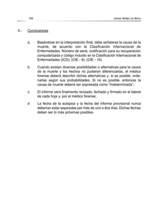 4.- Conclusiones
a. Basándose en la interpretación final, debe señalarse la causa de la
muerte, de acuerdo con la Clasificación Internacional de
Enfermedades. Número de serie, codificación para su recuperación
computarizada y código incluido en la Clasificación Internacional de
Enfermedades (ICD); (CIE - 9); (CIE - 10).
b. Cuando existan diversas posibilidades o alternativas para la causa
de la muerte y los hechos no pudieran diferenciarlas, el médico
forense deberá describir dichas alternativas y, si es posible, orde-
narlas según sus probabilidades. Si no es posible, entonces la
causa de muerte deberá ser expresada como “Indeterminada”;
c. El informe será finalmente revisado, fechado y firmado en el lateral
de cada hoja y, por el médico forense;
d La fecha de la autopsia y la fecha del informe provisional nunca
deberían estar separadas por más de uno o dos días. Dichas fechas
deben ser lo más próximas posibles.
106 JORGE NÚÑEZ DE ARCO
 
