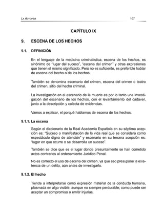 CAPÍTULO IX
9. ESCENA DE LOS HECHOS
9.1. DEFINICIÓN
En el lenguaje de la medicina criminalística, escena de los hechos, es
sinónimo de “lugar del suceso”, “escena del crimen” y otras expresiones
que tienen el mismo significado. Pero no es suficiente, es preferible hablar
de escena del hecho o de los hechos.
También se denomina escenario del crimen, escena del crimen o teatro
del crimen, sitio del hecho criminal.
La investigación en el escenario de la muerte es por lo tanto una investi-
gación del escenario de los hechos, con el levantamiento del cadáver,
junto a la descripción y colecta de evidencias.
Vamos a explicar, el porqué hablamos de escena de los hechos.
9.1.1. La escena
Según el diccionario de la Real Academia Española en su séptima acep-
ción es: “Suceso o manifestación de la vida real que se considera como
espectáculo digno de atención” y escenario en su tercera acepción es:
“lugar en que ocurre o se desarrolla un suceso”.
También se dice que es el lugar donde presuntamente se han cometido
actos contrarios al ordenamiento Jurídico Penal.
No es correcto el uso de escena del crimen, ya que eso presupone la exis-
tencia de un delito, aún antes de investigarlo.
9.1.2. El hecho
Tiende a interpretarse como expresión material de la conducta humana,
plasmada en algo visible, aunque no siempre perdurable; como puede ser
aceptar un compromiso o emitir injurias.
LA AUTOPSIA 107
 