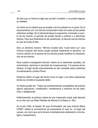 Se dice que un hecho es algo que ya está “cumplido” y no puede negarse
su realidad.
Un hecho es la materia que se prueba o se ha probado en un juicio. En el
enjuiciamiento civil, los hechos comprenden todos los actos de las partes
anteriores al litigio. En la demanda figura la exposición numerada y sucin-
ta de los hechos, el período de prueba tiende a verificar o a desvirtuar
hechos. Para que finalmente en las sentencias, el tribunal use los hechos
en que se funde el fallo.
Dice un aforismo romano: “Mínima mutatio facti, mutat totum jus” (una
mínima mutación del hecho puede cambiar totalmente el derecho). Un
mínimo cambio en la escena de los hechos puede modificar la interpreta-
ción de los hechos.
Para nuestra investigación forense: Hecho es lo realmente sucedido, sin
comentarios, opiniones ni previsión de consecuencias. Y la escena de los
hechos, el lugar donde presuntamente se han cometido actos contrarios
al ordenamiento Jurídico Penal.
Podemos definir el lugar del hecho como el lugar y los sitios adyacentes
donde se cometió el supuesto delito.
Un hecho puede ser: “Todos los acontecimientos susceptibles de producir
alguna adquisición, modificación, transferencia o extinción de los dere-
chos u obligaciones”.
Históricamente, la primera noticia de una inspección ocular está descrita
en el Libro de Las Siete Partidas de Alfonso X el Sabio (s. XIII).
En el año 1643, el tratado “El Juez Criminalista” del Juez Antonio María
COSPI, refiere la conveniencia de presentarse el Juez en el lugar del
suceso, así como que se le tomara inmediatamente declaración a los tes-
tigos y sospechosos.
108 JORGE NÚÑEZ DE ARCO
 