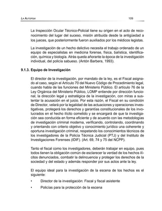La Inspección Ocular Técnico-Policial tiene su origen en el acto de reco-
nocimiento del lugar del suceso, misión atribuida desde la antigüedad a
los jueces, que posteriormente fueron auxiliados por los médicos legistas.
La investigación de un hecho delictivo necesita el trabajo ordenado de un
equipo de especialistas en medicina forense, física, balística, identifica-
ción, química y biología. Atrás queda añorante la época de la investigación
individual, del policía sabueso. (Antón Barbera, 1993).
9.1.3. Equipo de Investigación
El director de la investigación, por mandato de la ley, es el Fiscal asigna-
do al caso, según el Artículo 70 del Nuevo Código de Procedimiento legal,
cuando habla de las funciones del Ministerio Público. El artículo 76 de la
Ley Orgánica del Ministerio Público, LOMP entiende por dirección funcio-
nal, la dirección legal y estratégica de la investigación, con miras a sus-
tentar la acusación en el juicio. Por esta razón, el Fiscal en su condición
de Director, velará por la legalidad de las actuaciones y operaciones inves-
tigativas, protegerá los derechos y garantías constitucionales de los invo-
lucrados en el hecho ilícito cometido y se encargará de que la investiga-
ción sea conducida en forma eficiente y de acuerdo con las metodologías
de investigación criminal moderna, verificando, controlando, coordinando
y orientando con criterio objetivo y conocimiento jurídico una coherente y
oportuna investigación criminal, respetando los conocimientos técnicos de
los investigadores de la Policía Técnica Judicial (PTJ) y del Instituto de
Investigaciones Forenses (IDIF). (Art. 69, 74 y 75 del NCPP).
Tanto el fiscal como los investigadores, deberán trabajar en equipo, pues
todos tienen la obligación común de esclarecer la verdad de los hechos ilí-
citos denunciados, combatir la delincuencia y proteger los derechos de la
sociedad y del estado y además responder por sus actos ante la ley.
El equipo ideal para la investigación de la escena de los hechos es el
siguiente:
• Director de la investigación: Fiscal y fiscal asistente
• Policías para la protección de la escena
LA AUTOPSIA 109
 