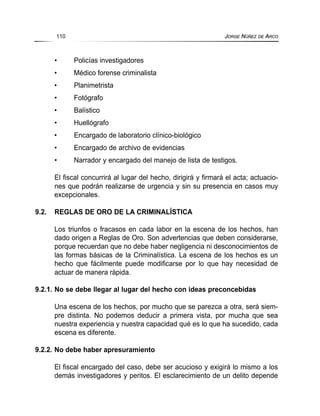 • Policías investigadores
• Médico forense criminalista
• Planimetrista
• Fotógrafo
• Balístico
• Huellógrafo
• Encargado de laboratorio clínico-biológico
• Encargado de archivo de evidencias
• Narrador y encargado del manejo de lista de testigos.
El fiscal concurrirá al lugar del hecho, dirigirá y firmará el acta; actuacio-
nes que podrán realizarse de urgencia y sin su presencia en casos muy
excepcionales.
9.2. REGLAS DE ORO DE LA CRIMINALÍSTICA
Los triunfos o fracasos en cada labor en la escena de los hechos, han
dado origen a Reglas de Oro. Son advertencias que deben considerarse,
porque recuerdan que no debe haber negligencia ni desconocimientos de
las formas básicas de la Criminalística. La escena de los hechos es un
hecho que fácilmente puede modificarse por lo que hay necesidad de
actuar de manera rápida.
9.2.1. No se debe llegar al lugar del hecho con ideas preconcebidas
Una escena de los hechos, por mucho que se parezca a otra, será siem-
pre distinta. No podemos deducir a primera vista, por mucha que sea
nuestra experiencia y nuestra capacidad qué es lo que ha sucedido, cada
escena es diferente.
9.2.2. No debe haber apresuramiento
El fiscal encargado del caso, debe ser acucioso y exigirá lo mismo a los
demás investigadores y peritos. El esclarecimiento de un delito depende
110 JORGE NÚÑEZ DE ARCO
 
