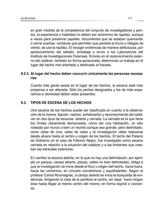 en gran medida de la competencia del conjunto de investigadores y peri-
tos, la experiencia y habilidad no deben ser sinónimos de rapidez, aunque
a veces para preservar papeles, documentos que se estaban quemando
o cerrar puertas, ventanas que permiten que penetre la lluvia o ráfagas de
viento, se use la rapidez. El recoger evidencias de manera defectuosa, por
apresuramiento del sellado, embalaje o envío a los Laboratorios del
Instituto de Investigaciones Forenses. Errores en el reconocimiento exter-
no del cadáver, también en forma apresurada, determinan un trabajo en el
lugar del hecho mal orientado y destinado al fracaso.
9.2.3. Al lugar del hecho deben concurrir únicamente las personas necesa-
rias
Cuanto más gente exista en el lugar de los hechos, la escena está más
propensa a ser alterada. Sólo los peritos designados y los de más expe-
riencia e idoneidad deben estar presentes.
9.3. TIPOS DE ESCENA DE LOS HECHOS
Una escena de los hechos puede ser clasificada en cuanto a la observa-
ción de la misma, fijación, rastreo, señalización y reconocimiento del cadá-
ver en dos tipos de escenas: abierta y cerrada. La cerrada es la que tiene
los límites claramente demarcados, como ser una habitación, un sitio
rodeado por muros o bien un recinto aunque sea grande, pero delimitado;
como salas de cine, salas de clase y la investigación debe realizarse
desde afuera hasta el centro u origen de los hechos. El techo del Palacio
de Gobierno en el caso de Febrero Negro, fue investigado como escena
cerrada en relación a la situación del cadáver y a las limitantes que crea-
ban las barandas exteriores.
En cambio la escena abierta, en la que no hay una delimitación, por ejem-
plo un parque, campo abierto, plazas, calles no bien delimitadas, obliga a
que la investigación se inicie desde el foco u origen del hecho, hacia fuera,
hacia los contornos, en círculos concéntricos y equidistantes. Según el
profesor Carlos Roumagnac, a campo abierto se inicia la búsqueda de evi-
dencias, dirigiendo la vista de la periferia al centro, sin dejar fuera ningún
área hasta llegar al mismo centro del mismo, en forma espiral o vicever-
sa.
LA AUTOPSIA 111
 
