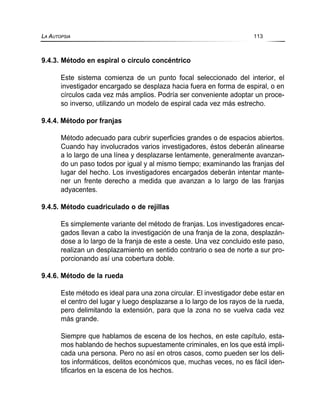 9.4.3. Método en espiral o círculo concéntrico
Este sistema comienza de un punto focal seleccionado del interior, el
investigador encargado se desplaza hacia fuera en forma de espiral, o en
círculos cada vez más amplios. Podría ser conveniente adoptar un proce-
so inverso, utilizando un modelo de espiral cada vez más estrecho.
9.4.4. Método por franjas
Método adecuado para cubrir superficies grandes o de espacios abiertos.
Cuando hay involucrados varios investigadores, éstos deberán alinearse
a lo largo de una línea y desplazarse lentamente, generalmente avanzan-
do un paso todos por igual y al mismo tiempo; examinando las franjas del
lugar del hecho. Los investigadores encargados deberán intentar mante-
ner un frente derecho a medida que avanzan a lo largo de las franjas
adyacentes.
9.4.5. Método cuadriculado o de rejillas
Es simplemente variante del método de franjas. Los investigadores encar-
gados llevan a cabo la investigación de una franja de la zona, desplazán-
dose a lo largo de la franja de este a oeste. Una vez concluido este paso,
realizan un desplazamiento en sentido contrario o sea de norte a sur pro-
porcionando así una cobertura doble.
9.4.6. Método de la rueda
Este método es ideal para una zona circular. El investigador debe estar en
el centro del lugar y luego desplazarse a lo largo de los rayos de la rueda,
pero delimitando la extensión, para que la zona no se vuelva cada vez
más grande.
Siempre que hablamos de escena de los hechos, en este capítulo, esta-
mos hablando de hechos supuestamente criminales, en los que está impli-
cada una persona. Pero no así en otros casos, como pueden ser los deli-
tos informáticos, delitos económicos que, muchas veces, no es fácil iden-
tificarlos en la escena de los hechos.
LA AUTOPSIA 113
 