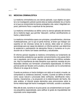 9.5. MEDICINA CRIMINALÍSTICA
La medicina criminalística es una ciencia aplicada, cuyo objetivo es apor-
tar a la investigación judicial cuando ésta se realiza alrededor de un hecho
en el que se compromete los bienes protegidos vida, salud, integridad cor-
poral, patrimonio físico o espiritual de las personas.
La medicina criminalística se define como la ciencia aplicada del dominio
de la medicina legal, que permite “descubrir, verificar científicamente un
hecho y determinarlo”.
La medicina criminalística opera con principios, procedimientos y técnicas
multidisciplinarias, por lo que el perito forense, al tener que trabajar con
expertos en tan diversas ramas de la ciencia, debe estar en continuo
aprendizaje para ser capaz de elaborar un informe pericial, que determine
la existencia o participación de elementos físicos o humanos en la pro-
ducción de un hecho con bases científicas y actualizadas.
El informe pericial respalda la medicina criminalística es fundamento de
los elementos probatorios que aportan convencimiento a los jueces técni-
cos o populares, por lo tanto, requiere de elementos científicos verdade-
ros. Aquí la importancia de esta disciplina cuyo ejercicio necesita de pro-
fesionales idóneos con formación universitaria especializada. El informe
pericial podrá ser llevado como prueba y de acuerdo con la contundencia
influirá en la carga de la misma.
Cuando se produce un hecho biológico con daño en la salud o muerte, se
comprobará su existencia (lesiones, muerte). Cuando se defina el hecho
como causa natural o provocada debe verificarse, identificando instru-
mentos, mecanismos, y la proyección en la determinación del hecho. De
este análisis, el tribunal acopia elementos para pronunciarse sobre la
forma médico-legal del hecho investigado: homicidio, suicidio o accidente.
Más allá de esto, durante en el juicio penal, se complementará con la peri-
cia psiquiátrica especializada, para calificar el grado de imputabilidad del
enjuiciado como responsable.
114 JORGE NÚÑEZ DE ARCO
 