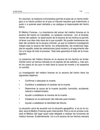 En resumen, la medicina criminalística permite el paso de un hecho bioló-
gico a un hecho jurídico en el que un tribunal resuelve que indemnicen a
quien o a quienes sean dañados y se castigue al responsable del hecho
lesivo.
El Médico Forense.- La importancia del actuar del médico forense en la
escena del hecho es indudable. La autopsia comienza con el levanta-
miento del cadáver, la observación de la escena de los hechos le permiti-
rá tener una idea más clara de lo que sucedió. No puede mantenerse ais-
lado del contexto de la escena criminal, ya que la moderna investigación
integra toda la escena del hecho, los antecedentes, las evidencias deja-
das en aquélla, todas las valoraciones (post mortem) y el seguimiento ulte-
rior a lo largo de todo el proceso. Todo esto garantiza el éxito de la inves-
tigación.
La presencia del médico forense en la escena de los hechos es funda-
mental como ya hemos indicado en el capítulo de las asfixias y, más aún,
en los casos en los que no está clara la causa de muerte y se sospecha
un suicidio.
La investigación del médico forense en la escena del hecho tiene los
siguientes objetivos:
• Confirmar o descartar la muerte.
• Contribuir a establecer el carácter de la muerte.
• Determinar la causa de la muerte (suicidio, homicidio, accidental,
natural o indeterminado).
• Ayudar a establecer la manera de la muerte.
• Colaborar en la estimación del intervalo post mortem.
• Ayudar a establecer la identidad del difunto.
La situación varía de acuerdo con la situación geográfica, si es en la ciu-
dad, será el Médico Forense quien intervendrá. Pero si es en el área rural,
será el Médico del lugar quien está obligado a realizar las funciones de
médico forense. Evidentemente, irá a a la escena de los hechos siempre
LA AUTOPSIA 115
 
