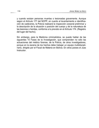 y cuando existan personas muertas o lesionadas gravemente. Aunque
según el Artículo 177 del NCPP, en cuanto al levantamiento e identifica-
ción de cadáveres, la Policía realizará la inspección corporal preliminar y
la descripción de la situación o posición del cuerpo y de la naturaleza de
las lesiones o heridas, conforme a lo previsto en el Artículo 174. (Registro
del lugar del hecho).
Sin embargo, para la Medicina criminalística, se puede hablar de las
siguientes 15 Fases de la Investigación, que comprenden no sólo las
actuaciones del médico forense, de la Policía, de otros investigadores,
porque en la escena de los hechos debe trabajar un equipo multidiscipli-
nario, dirigido por el Fiscal de Materia en Bolivia. En otros países el Juez
Instructor.
116 JORGE NÚÑEZ DE ARCO
 