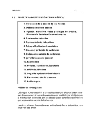 9.6. FASES DE LA INVESTIGACIÓN CRIMINALÍSTICA
Proceso de investigación
Las etapas numeradas de 1 al 9 se caracterizan por exigir un orden suce-
sivo de necesidad, sin cuya observancia no es posible lograr el objetivo de
la investigación practicada. Son las etapas que se consideran dentro de lo
que se denomina escena de los hechos.
Las cinco primeras fases deben ser realizadas de forma sistemática, con-
tinua y en ese orden.
LA AUTOPSIA 117
1. Protección de la escena de los hechos
2. Observación de la escena
3. Fijación. Narración. Fotos y Dibujos de croquis.
Planimetría. Señalización de evidencias
4. Rastreo de evidencias
5. Reconocimiento del cadáver
6. Primera Hipótesis criminalística
7. Colecta y embalaje de evidencias
8. Cadena de custodia de evidencias
9. Levantamiento del cadáver
10. La autopsia
11. Pericias. Trabajo en Laboratorio
12. Informes periciales
13. Segunda hipótesis criminalística
14. Reconstrucción de la escena
15. La Necropsia
 