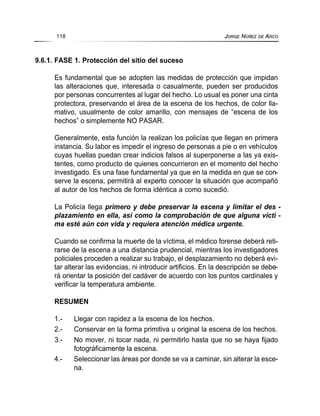 9.6.1. FASE 1. Protección del sitio del suceso
Es fundamental que se adopten las medidas de protección que impidan
las alteraciones que, interesada o casualmente, pueden ser producidos
por personas concurrentes al lugar del hecho. Lo usual es poner una cinta
protectora, preservando el área de la escena de los hechos, de color lla-
mativo, usualmente de color amarillo, con mensajes de “escena de los
hechos” o simplemente NO PASAR.
Generalmente, esta función la realizan los policías que llegan en primera
instancia. Su labor es impedir el ingreso de personas a pie o en vehículos
cuyas huellas puedan crear indicios falsos al superponerse a las ya exis-
tentes, como producto de quienes concurrieron en el momento del hecho
investigado. Es una fase fundamental ya que en la medida en que se con-
serve la escena, permitirá al experto conocer la situación que acompañó
al autor de los hechos de forma idéntica a como sucedió.
La Policía llega primero y debe preservar la escena y limitar el des -
plazamiento en ella, así como la comprobación de que alguna vícti -
ma esté aún con vida y requiera atención médica urgente.
Cuando se confirma la muerte de la víctima, el médico forense deberá reti-
rarse de la escena a una distancia prudencial, mientras los investigadores
policiales proceden a realizar su trabajo, el desplazamiento no deberá evi-
tar alterar las evidencias, ni introducir artificios. En la descripción se debe-
rá orientar la posición del cadáver de acuerdo con los puntos cardinales y
verificar la temperatura ambiente.
RESUMEN
1.- Llegar con rapidez a la escena de los hechos.
2.- Conservar en la forma primitiva u original la escena de los hechos.
3.- No mover, ni tocar nada, ni permitirlo hasta que no se haya fijado
fotográficamente la escena.
4.- Seleccionar las áreas por donde se va a caminar, sin alterar la esce-
na.
118 JORGE NÚÑEZ DE ARCO
 