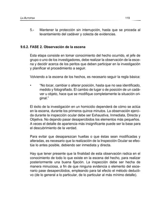 5.- Mantener la protección sin interrupción, hasta que se proceda al
levantamiento del cadáver y colecta de evidencias.
9.6.2. FASE 2. Observación de la escena
Esta etapa consiste en tomar conocimiento del hecho ocurrido, el jefe de
grupo o uno de los investigadores, debe realizar la observación de la esce-
na y decidir acerca de los peritos que deben participar en la investigación
y planificar el procedimiento a seguir.
Volviendo a la escena de los hechos, es necesario seguir la regla básica:
• “No tocar, cambiar o alterar posición, hasta que no sea identificado,
medido y fotografiado. El cambio de lugar o de posición de un cadá-
ver u objeto, hace que se modifique completamente la situación ori-
ginal.”
El éxito de la investigación en un homicidio dependerá de cómo se actúa
en la escena, durante los primeros quince minutos. La observación ejerci-
da durante la inspección ocular debe ser Exhaustiva, Inmediata, Directa y
Objetiva. No dejando pasar desapercibidos los elementos más pequeños.
A veces el detalle de apariencia más insignificante puede ser la base para
el descubrimiento de la verdad.
Para evitar que desaparezcan huellas o que éstas sean modificadas y
alteradas, es necesario que la realización de la Inspección Ocular se efec-
túe lo antes posible, debiendo ser inmediata y directa.
Hay que tener presente que la finalidad de esta observación radica en el
conocimiento de todo lo que existe en la escena del hecho, para realizar
posteriormente una buena fijación. La inspección debe ser hecha de
manera minuciosa, a fin de que ninguna evidencia o elemento del esce-
nario pase desapercibidos, empleando para tal efecto el método deducti-
vo (de lo general a lo particular, de lo particular al más mínimo detalle).
LA AUTOPSIA 119
 