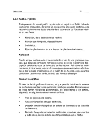 9.6.3. FASE 3. Fijación
Todo proceso de investigación requiere de un registro confiable del o de
los hechos producidos, de forma tal, que permita el estudio posterior, o la
reconstrucción en una época alejada de la ocurrencia. La fijación se reali-
za en tres fases:
• Narración, de la escena de los hechos.
• Fijación con fotografía, videograbación.
• Señalética.
• Fijación planimétrica, en sus formas de planta o abatimiento.
Narración
Puede ser por medio escrito o bien mediante el uso de una grabadora por-
tátil, que después permita la narración escrita. Se debe realizar una des-
cripción detallada y total de la escena de los hechos. Así como las infor-
maciones, indicaciones y otros informes obtenidos en entrevistas efectua-
das a los testigos presenciales en el lugar de los hechos, estos apuntes
podrán ser usados más tarde, cuando sea llamado el testigo.
Fijación fotográfica
El valor de la fotografía es inmenso, ya que permite retrotraer la escena
de los hechos cuantas veces queramos y sin lugar a dudas. Decíamos que
se debe tomar fotografías panorámicas, de alrededores y en detalle,
siguiendo los siguientes requerimientos críticos:
• Vías de acceso a la escena.
• Áreas circundantes al lugar del hecho.
• Deberán tomarse fotografías en detalle de la entrada y de la salida
de la escena.
• Deberán fotografiarse todas las evidencias, manchas, documentos
y todo objeto que se estime que tenga relación con el hecho.
LA AUTOPSIA 121
 