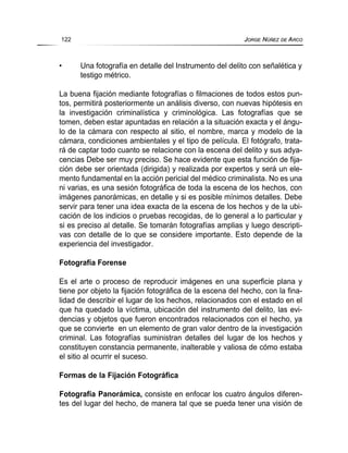 • Una fotografía en detalle del Instrumento del delito con señalética y
testigo métrico.
La buena fijación mediante fotografías o filmaciones de todos estos pun-
tos, permitirá posteriormente un análisis diverso, con nuevas hipótesis en
la investigación criminalística y criminológica. Las fotografías que se
tomen, deben estar apuntadas en relación a la situación exacta y el ángu-
lo de la cámara con respecto al sitio, el nombre, marca y modelo de la
cámara, condiciones ambientales y el tipo de película. El fotógrafo, trata-
rá de captar todo cuanto se relacione con la escena del delito y sus adya-
cencias Debe ser muy preciso. Se hace evidente que esta función de fija-
ción debe ser orientada (dirigida) y realizada por expertos y será un ele-
mento fundamental en la acción pericial del médico criminalista. No es una
ni varias, es una sesión fotográfica de toda la escena de los hechos, con
imágenes panorámicas, en detalle y si es posible mínimos detalles. Debe
servir para tener una idea exacta de la escena de los hechos y de la ubi-
cación de los indicios o pruebas recogidas, de lo general a lo particular y
si es preciso al detalle. Se tomarán fotografías amplias y luego descripti-
vas con detalle de lo que se considere importante. Esto depende de la
experiencia del investigador.
Fotografía Forense
Es el arte o proceso de reproducir imágenes en una superficie plana y
tiene por objeto la fijación fotográfica de la escena del hecho, con la fina-
lidad de describir el lugar de los hechos, relacionados con el estado en el
que ha quedado la víctima, ubicación del instrumento del delito, las evi-
dencias y objetos que fueron encontrados relacionados con el hecho, ya
que se convierte en un elemento de gran valor dentro de la investigación
criminal. Las fotografías suministran detalles del lugar de los hechos y
constituyen constancia permanente, inalterable y valiosa de cómo estaba
el sitio al ocurrir el suceso.
Formas de la Fijación Fotográfica
Fotografía Panorámica, consiste en enfocar los cuatro ángulos diferen-
tes del lugar del hecho, de manera tal que se pueda tener una visión de
122 JORGE NÚÑEZ DE ARCO
 