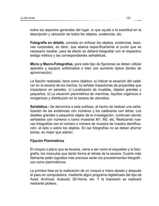 todos los aspectos generales del lugar, lo que ayuda a la exactitud en la
descripción y ubicación de todos los objetos, evidencias, etc.
Fotografía en detalle, consiste en enfocar los objetos, evidencias, lesio-
nes corporales, es decir, que abarca específicamente el punto que es
necesario resaltar, para tal efecto se deberá fotografiar con el respectivo
testigo métrico y las correspondientes señaléticas.
Micro y Macro-Fotografías, para este tipo de fijaciones se deben utilizar
aparatos y equipos sofisticados o bien con aumento óptico (lentes de
aproximación).
La fijación realizada, tiene como objetivo: a) indicar la situación del cadá-
ver en la escena de los hechos. b) señalar trayectorias de proyectiles que
impactaron en paredes. c) Localización de muebles, objetos grandes y
pequeños. d) La situación planimétrica de manchas, líquidos orgánicos e
inorgánicos y distribución en la escena de utensilios.
Señalética.- Se denomina a esta subfase, al hecho de realizar una seña-
lización de las evidencias con números y los cadáveres con letras. Los
detalles grandes o pequeños objeto de la investigación, continúan siendo
señalados con números o como muestras M1, M2, etc. Realizando nue-
vas fotografías con el número o número de muestra de nuestra identifica-
ción, al lado o sobre los objetos. En las fotografías no se deben ahorrar
tomas, es mejor que sobren.
Fijación Planimétrica
El croquis o plano que se levanta, viene a ser como el esqueleto y la foto-
grafía, los músculos que darán forma al retrato de la escena. Cuanto más
fielmente estén logrados más precisos serán los procedimientos fotográfi-
cos como planimétricos.
La primera fase es la realización de un croquis a mano alzada y después
el paso en computadora, mediante algún programa digitalizado del tipo de
Acad, Archicad, Autocad, 3D.Home, etc. Y la impresión se realizará
mediante plotters.
LA AUTOPSIA 123
 