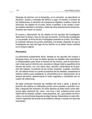 Después de terminar con la fotografía, en la narración, se describirán la
situación, acceso y entradas del edificio o lugar, el tamaño o número de
las habitaciones, la situación de impresiones digitales, huellas o rastro de
vehículos; los objetos en el suelo, techo o paredes; si las ventas o puer-
tas estaban abiertas o cerradas y todas las otras descripciones físicas par-
ticulares que hacen al suceso.
El croquis y descripción de los objetos en los apuntes del investigador
debe tener la fecha y hora en las que se hicieron, la firma del investigador
y si es posible, la firma de otro investigador presente en el sitio. En el dibu-
jo indicarán siempre los puntos cardinales y la escala. Después de que el
investigador se vaya del lugar de los hechos no se deben hacer cambios
en el croquis original.
Planimetría
La planimetría propiamente dicha, basada en los apuntes del croquis o
bosquejo tosco, en el que se deben apuntar los detalles más importantes
e indispensables para situar la escena de los hechos, para la reconstruc-
ción o bien para el informe oral; consiste en dibujar toda la superficie de la
escena del hecho, con una visión clara, sencilla y sistemática de la posi-
ción del cadáver, la posición de las armas, impactos, muebles, manchas,
etc. Se deberá tomar en cuenta la exactitud de las medidas, empleando el
sistema métrico para establecer la verosimilitud de la reproducción de la
escena del hecho, determinando el norte magnético y orientando con un
cuadro de referencias.
Se debe comenzar tomando las medidas del local o alcob, y fijando la
posición del cadáver en diferentes puntos como paredes o grandes mue-
bles y después del victimario. En sitios abiertos se debe tomar como refe-
rencia algún elemento fijo, como una roca u otro, evitando tomar como
referencia los árboles, postes, rocas pequeñas, etc., que pueden se remo-
vidos y no encontrarse después de algún tiempo. Basándose en esta infor-
mación registrada del boceto se procederá a dibujar a escala con técnicas
avanzadas.
124 JORGE NÚÑEZ DE ARCO
 