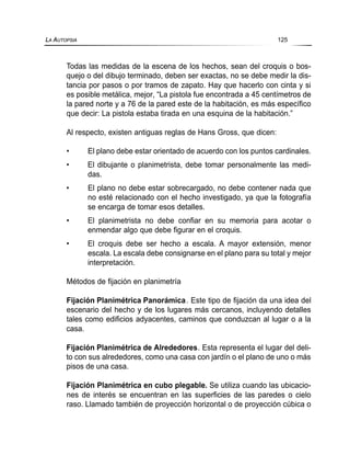 Todas las medidas de la escena de los hechos, sean del croquis o bos-
quejo o del dibujo terminado, deben ser exactas, no se debe medir la dis-
tancia por pasos o por tramos de zapato. Hay que hacerlo con cinta y si
es posible metálica, mejor, “La pistola fue encontrada a 45 centímetros de
la pared norte y a 76 de la pared este de la habitación, es más específico
que decir: La pistola estaba tirada en una esquina de la habitación.”
Al respecto, existen antiguas reglas de Hans Gross, que dicen:
• El plano debe estar orientado de acuerdo con los puntos cardinales.
• El dibujante o planimetrista, debe tomar personalmente las medi-
das.
• El plano no debe estar sobrecargado, no debe contener nada que
no esté relacionado con el hecho investigado, ya que la fotografía
se encarga de tomar esos detalles.
• El planimetrista no debe confiar en su memoria para acotar o
enmendar algo que debe figurar en el croquis.
• El croquis debe ser hecho a escala. A mayor extensión, menor
escala. La escala debe consignarse en el plano para su total y mejor
interpretación.
Métodos de fijación en planimetría
Fijación Planimétrica Panorámica. Este tipo de fijación da una idea del
escenario del hecho y de los lugares más cercanos, incluyendo detalles
tales como edificios adyacentes, caminos que conduzcan al lugar o a la
casa.
Fijación Planimétrica de Alrededores. Esta representa el lugar del deli-
to con sus alrededores, como una casa con jardín o el plano de uno o más
pisos de una casa.
Fijación Planimétrica en cubo plegable. Se utiliza cuando las ubicacio-
nes de interés se encuentran en las superficies de las paredes o cielo
raso. Llamado también de proyección horizontal o de proyección cúbica o
LA AUTOPSIA 125
 