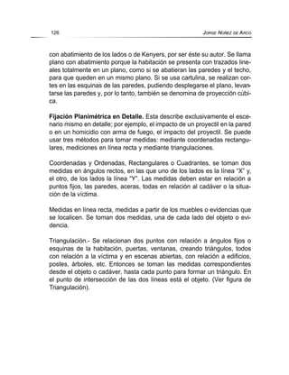 con abatimiento de los lados o de Kenyers, por ser éste su autor. Se llama
plano con abatimiento porque la habitación se presenta con trazados line-
ales totalmente en un plano, como si se abatieran las paredes y el techo,
para que queden en un mismo plano. Si se usa cartulina, se realizan cor-
tes en las esquinas de las paredes, pudiendo desplegarse el plano, levan-
tarse las paredes y, por lo tanto, también se denomina de proyección cúbi-
ca.
Fijación Planimétrica en Detalle. Esta describe exclusivamente el esce-
nario mismo en detalle; por ejemplo, el impacto de un proyectil en la pared
o en un homicidio con arma de fuego, el impacto del proyectil. Se puede
usar tres métodos para tomar medidas: mediante coordenadas rectangu-
lares, mediciones en línea recta y mediante triangulaciones.
Coordenadas y Ordenadas, Rectangulares o Cuadrantes, se toman dos
medidas en ángulos rectos, en las que uno de los lados es la línea “X” y,
el otro, de los lados la línea “Y”. Las medidas deben estar en relación a
puntos fijos, las paredes, aceras, todas en relación al cadáver o la situa-
ción de la víctima.
Medidas en línea recta, medidas a partir de los muebles o evidencias que
se localicen. Se toman dos medidas, una de cada lado del objeto o evi-
dencia.
Triangulación.- Se relacionan dos puntos con relación a ángulos fijos o
esquinas de la habitación, puertas, ventanas, creando triángulos, todos
con relación a la víctima y en escenas abiertas, con relación a edificios,
postes, árboles, etc. Entonces se toman las medidas correspondientes
desde el objeto o cadáver, hasta cada punto para formar un triángulo. En
el punto de intersección de las dos líneas está el objeto. (Ver figura de
Triangulación).
126 JORGE NÚÑEZ DE ARCO
 
