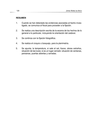 RESUMEN
1. Cuando se han detectado las evidencias asociadas al hecho inves-
tigado, se comunica al fiscal para proceder a la fijación.
2. Se realiza una descripción escrita de la escena de los hechos de lo
general a lo particular, incluyendo la orientación del cadáver.
3. Se continúa con la fijación fotográfica.
4. Se realiza el croquis o bosquejo, para la planimetría.
5. Se apunta, la temperatura, si sale el sol, llueve, olores extraños,
situación de las luces; si es un lugar cerrado: situación de ventanas,
persianas, puertas abiertas y cerradas.
128 JORGE NÚÑEZ DE ARCO
 