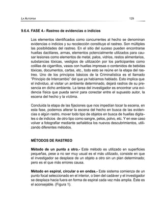 9.6.4. FASE 4.- Rastreo de evidencias o indicios
Los elementos identificados como concurrentes al hecho se denominan
evidencias o indicios y su recolección constituye el rastreo. Son múltiples
las posibilidades del rastreo. En el sitio del suceso pueden encontrarse
huellas dactilares, armas, elementos potencialmente utilizados para cau-
sar lesiones como elementos de metal, palos, vidrios, restos alimentarios,
substancias tóxicas, vestigios de utilización por los participantes como
colillas de cigarrillos, vasos con huellas impresas o contenidos de bebidas
tóxicas, documentos, cartas, etc., todo esto se reúne en la etapa del ras-
treo. Uno de los principios básicos de la Criminalística es el llamado
“Principio de Intercambio” del que ya habíamos hablado. Esto implica que
el individuo, al visitar un ambiente determinado, dejará rastros de su pre-
sencia en dicho ambiente. La tarea del investigador es encontrar una evi-
dencia física que pueda servir para conectar entre el supuesto autor, la
escena del hecho y la víctima.
Concluida la etapa de las fijaciones que nos impedían tocar la escena, en
esta fase, podemos alterar la escena del hecho en busca de las eviden-
cias o algún rastro, mover todo tipo de objetos en busca de huellas digita-
les o de indicios de otro tipo como sangre, pelos, polvo, etc. Y en ese caso
volver a fotografiar mediante señalética los nuevos descubrimientos, utili-
zando diferentes métodos.
MÉTODOS DE RASTREO
Método de un punto a otro.- Este método es utilizado en superficies
pequeñas, pese a no ser muy usual es el más utilizado, consiste en que
el investigador se desplace de un objeto a otro sin un plan determinado;
pero es el que más errores causa.
Método en espiral, circular o en ondas.- Este sistema comienza de un
punto focal seleccionado en el interior, o bien del cadáver y el investigador
se desplaza hacia fuera en forma de espiral cada vez más amplia. Éste es
el aconsejable. (Figura 1).
LA AUTOPSIA 129
 