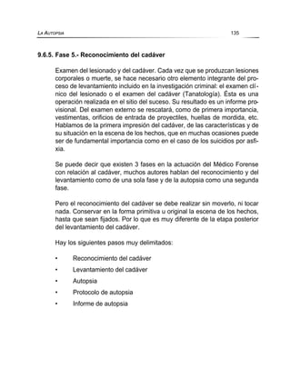 9.6.5. Fase 5.- Reconocimiento del cadáver
Examen del lesionado y del cadáver. Cada vez que se produzcan lesiones
corporales o muerte, se hace necesario otro elemento integrante del pro-
ceso de levantamiento incluido en la investigación criminal: el examen clí-
nico del lesionado o el examen del cadáver (Tanatología). Ésta es una
operación realizada en el sitio del suceso. Su resultado es un informe pro-
visional. Del examen externo se rescatará, como de primera importancia,
vestimentas, orificios de entrada de proyectiles, huellas de mordida, etc.
Hablamos de la primera impresión del cadáver, de las características y de
su situación en la escena de los hechos, que en muchas ocasiones puede
ser de fundamental importancia como en el caso de los suicidios por asfi-
xia.
Se puede decir que existen 3 fases en la actuación del Médico Forense
con relación al cadáver, muchos autores hablan del reconocimiento y del
levantamiento como de una sola fase y de la autopsia como una segunda
fase.
Pero el reconocimiento del cadáver se debe realizar sin moverlo, ni tocar
nada. Conservar en la forma primitiva u original la escena de los hechos,
hasta que sean fijados. Por lo que es muy diferente de la etapa posterior
del levantamiento del cadáver.
Hay los siguientes pasos muy delimitados:
• Reconocimiento del cadáver
• Levantamiento del cadáver
• Autopsia
• Protocolo de autopsia
• Informe de autopsia
LA AUTOPSIA 135
 