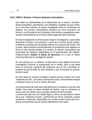 9.6.6. FASE 6. Síntesis o Primera Hipótesis criminalística
Con todos los antecedentes de la observación de la escena, narración,
fijación fotográfica, planimétrica y de señalética cumplidos (lo que conlle-
va el minucioso rastreo), el equipo investigador está en condiciones de
elaborar una primera interpretación dinámica de cómo ocurrieron los
hechos, una formulación de la hipótesis criminalística y agregando propo-
siciones interpretativas de la forma médico-legal del daño producido.
En toda investigación es el fiscal quien dirige la investigación y quien debe
demostrar el hecho o la acusación, a partir de la reunión de los indicios,
evidencias y pruebas que se puedan obtener en la escena del crimen. Por
lo tanto, debe buscarse secuencialmente el fundamento que explique en
forma lo más cercana posible a la certeza, la relación causa-efecto que
compruebe las hipótesis adelantadas en el levantamiento del cadáver.
Posteriormente, realizar el dibujo de ejecución, en el que se deben
incluir las fases de la investigación policial.
En una escena con un cadáver, el fiscal tiene como objetivo final de la
investigación Criminal, la averiguación de la verdad, para lo que debe
tener la convicción mediante las evidencias que se han convertido en
pruebas de que el delito ha sido cometido y que el acusado es precisa-
mente el autor.
En esta etapa es cuando se elabora nuestra primera versión de lo que
“realmente ocurrió”, con toda la información actual, el fiscal debe empezar
a elaborar lo que va a ser la <teoría del caso>.
Una buena teoría del caso será más efectiva en la medida en que sea más
creíble. Que cubra la mayor cantidad de hechos que se componen la
causa, pero de manera que se puedan explicar de forma simple.
La teoría del caso usa una simple lógica y narra una persuasiva historia
de lo que “realmente ocurrió”, combinando de forma coherente nuestra
evidencia o evidencias, indiscutibles con nuestra versión acerca de la evi-
dencia controvertida, que se supone defenderá la otra parte.
136 JORGE NÚÑEZ DE ARCO
 