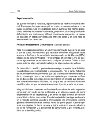 Experimentación
Se puede verificar la hipótesis, reproduciendo los hechos en forma artifi-
cial. Pero antes hay que saber qué se busca, lo que no se busca no se
puede encontrar. Los Investigadores deben averiguar los hechos procu-
rando hallar las respuestas indubitadas, pues en el juicio oral participarán
defendiendo sus posiciones y el fiscal probando su acusación. La hipóte-
sis consiste en establecer relaciones entre los datos y en esta fase se
examinan dichas relaciones.
Principio Debidamente Comprobado (Solución posible)
Toda investigación debe tener un objetivo determinado, pues si no se sabe
lo que se busca, no se sabe lo que se puede encontrar. Muy pocas veces
aparece el fenómeno de serendipity, término usado por W. Cannon (1954)
basado en la obra de Walpole (Three princeps of serendip): Arte de des-
cubrir algo mientras se está buscando cualquier otra cosa. O bien la bús-
queda inútil de algo y el fortuito hallazgo de algo mucho más valioso.
Se dice método científico, porque tiene un origen empírico, tiene fiabilidad
y posibilidades de verificabilidad y comunicación. Por lo tanto, hablamos
de un procedimiento experimental que usa la ciencia de la criminalística y
de la criminología para poder emitir una hipótesis que puede ser verifica-
ble en base a las evidencias que se convierten en pruebas que demues-
tran la teoría de nuestra hipótesis, no porque sea de la misma forma del
científico; sino porque es bastante acucioso, riguroso y nada es al azar.
Ninguna hipótesis puede ser verificada de forma absoluta, sólo se pueden
comprobar por medio de las evidencias y en algunos casos, de forma
experimental en los laboratorios y en otras se debe aceptar el carácter
probabilístico de las respuestas. Pero la teoría de la investigación basada
en el método científico, usando la criminalística y la criminología (crimino
génesis y crimodinamia) es la única forma de poder probar nuestra hipó-
tesis investigativa de forma racional y lógica, aplicando además el princi-
pio de la verificación y la posibilidad de comunicarlo y, por lo tanto, pro-
barlo en el sentido jurídico.
138 JORGE NÚÑEZ DE ARCO
 