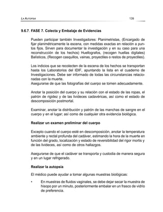 9.6.7. FASE 7. Colecta y Embalaje de Evidencias
Pueden participar también Investigadores: Planimetristas, (Encargado de
fijar planimétricamente la escena, con medidas exactas en relación a pun-
tos fijos. Sirven para documentar la investigación y en su caso para una
reconstrucción de los hechos) Huellografos, (recogen huellas digitales)
Balísticos, (Recogen casquillos, vainas, proyectiles o restos de proyectiles).
Los indicios que se recolecten de la escena de los hechos se transportan
hasta los Laboratorios del IDIF, apuntando la lista en el cuaderno de
Investigaciones. Debe ser informado de todas las circunstancias relacio-
nadas con la muerte.
Asegurarse de que las fotografías del cuerpo se tomen adecuadamente.
Anotar la posición del cuerpo y su relación con el estado de las ropas, el
patrón de rigidez y de las livideces cadavéricas, así como el estado de
descomposición postmortal.
Examinar, anotar la distribución y patrón de las manchas de sangre en el
cuerpo y en el lugar; así como de cualquier otra evidencia biológica.
Realizar un examen preliminar del cuerpo
Excepto cuando el cuerpo esté en descomposición, anotar la temperatura
ambiente y rectal profunda del cadáver, estimando la hora de la muerte en
función del grado, localización y estado de reversibilidad del rigor mortis y
de las livideces, así como de otros hallazgos.
Asegurarse de que el cadáver se transporta y custodia de manera segura
y en un lugar refrigerado.
Realizar la autopsia
El médico puede ayudar a tomar algunas muestras biológicas:
• En muestras de fluidos vaginales, se debe dejar secar la muestra de
hisopo por un minuto, posteriormente embalar en un frasco de vidrio
de preferencia.
LA AUTOPSIA 139
 