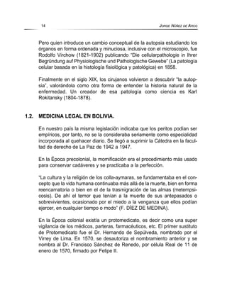 Pero quien introduce un cambio conceptual de la autopsia estudiando los
órganos en forma ordenada y minuciosa, inclusive con el microscopio, fue
Rodolfo Virchow (1821-1902) publicando “Die cellularpathologie in Ihrer
Begründung auf Physiologische und Pathologische Gewebe” (La patología
celular basada en la histología fisiológica y patológica) en 1858.
Finalmente en el siglo XIX, los cirujanos volvieron a descubrir “la autop-
sia”, valorándola como otra forma de entender la historia natural de la
enfermedad. Un creador de esa patología como ciencia es Karl
Rokitansky (1804-1878).
1.2. MEDICINA LEGAL EN BOLIVIA.
En nuestro país la misma legislación indicaba que los peritos podían ser
empíricos, por tanto, no se la consideraba seriamente como especialidad
incorporada al quehacer diario. Se llegó a suprimir la Cátedra en la facul-
tad de derecho de La Paz de 1942 a 1947.
En la Época precolonial, la momificación era el procedimiento más usado
para conservar cadáveres y se practicaba a la perfección.
“La cultura y la religión de los colla-aymaras, se fundamentaba en el con-
cepto que la vida humana continuaba más allá de la muerte, bien en forma
reencarnatoria o bien en el de la trasmigración de las almas (metempsi-
cosis). De ahí el temor que tenían a la muerte de sus antepasados o
sobrevivientes, ocasionado por el miedo a la venganza que ellos podían
ejercer, en cualquier tiempo o modo” (F. DÍEZ DE MEDINA).
En la Época colonial existía un protomedicato, es decir como una super
vigilancia de los médicos, parteras, farmacéuticos, etc. El primer sustituto
de Protomedicato fue el Dr. Hernando de Sepúlveda, nombrado por el
Virrey de Lima. En 1570, se desautoriza el nombramiento anterior y se
nombra al Dr. Francisco Sánchez de Renedo, por célula Real de 11 de
enero de 1570, firmado por Felipe II.
14 JORGE NÚÑEZ DE ARCO
 