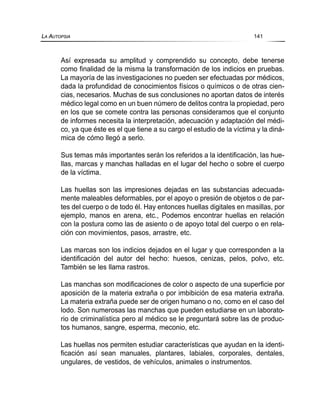 Así expresada su amplitud y comprendido su concepto, debe tenerse
como finalidad de la misma la transformación de los indicios en pruebas.
La mayoría de las investigaciones no pueden ser efectuadas por médicos,
dada la profundidad de conocimientos físicos o químicos o de otras cien-
cias, necesarios. Muchas de sus conclusiones no aportan datos de interés
médico legal como en un buen número de delitos contra la propiedad, pero
en los que se comete contra las personas consideramos que el conjunto
de informes necesita la interpretación, adecuación y adaptación del médi-
co, ya que éste es el que tiene a su cargo el estudio de la víctima y la diná-
mica de cómo llegó a serlo.
Sus temas más importantes serán los referidos a la identificación, las hue-
llas, marcas y manchas halladas en el lugar del hecho o sobre el cuerpo
de la víctima.
Las huellas son las impresiones dejadas en las substancias adecuada-
mente maleables deformables, por el apoyo o presión de objetos o de par-
tes del cuerpo o de todo él. Hay entonces huellas digitales en masillas, por
ejemplo, manos en arena, etc., Podemos encontrar huellas en relación
con la postura como las de asiento o de apoyo total del cuerpo o en rela-
ción con movimientos, pasos, arrastre, etc.
Las marcas son los indicios dejados en el lugar y que corresponden a la
identificación del autor del hecho: huesos, cenizas, pelos, polvo, etc.
También se les llama rastros.
Las manchas son modificaciones de color o aspecto de una superficie por
aposición de la materia extraña o por imbibición de esa materia extraña.
La materia extraña puede ser de origen humano o no, como en el caso del
lodo. Son numerosas las manchas que pueden estudiarse en un laborato-
rio de criminalística pero al médico se le preguntará sobre las de produc-
tos humanos, sangre, esperma, meconio, etc.
Las huellas nos permiten estudiar características que ayudan en la identi-
ficación así sean manuales, plantares, labiales, corporales, dentales,
ungulares, de vestidos, de vehículos, animales o instrumentos.
LA AUTOPSIA 141
 