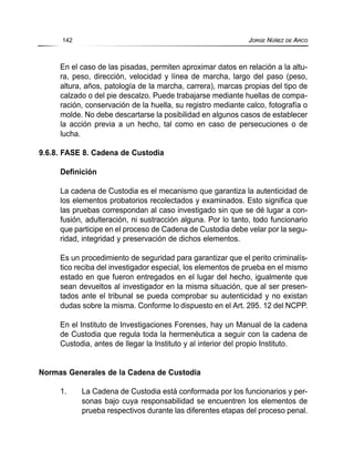 En el caso de las pisadas, permiten aproximar datos en relación a la altu-
ra, peso, dirección, velocidad y línea de marcha, largo del paso (peso,
altura, años, patología de la marcha, carrera), marcas propias del tipo de
calzado o del pie descalzo. Puede trabajarse mediante huellas de compa-
ración, conservación de la huella, su registro mediante calco, fotografía o
molde. No debe descartarse la posibilidad en algunos casos de establecer
la acción previa a un hecho, tal como en caso de persecuciones o de
lucha.
9.6.8. FASE 8. Cadena de Custodia
Definición
La cadena de Custodia es el mecanismo que garantiza la autenticidad de
los elementos probatorios recolectados y examinados. Esto significa que
las pruebas correspondan al caso investigado sin que se dé lugar a con-
fusión, adulteración, ni sustracción alguna. Por lo tanto, todo funcionario
que participe en el proceso de Cadena de Custodia debe velar por la segu-
ridad, integridad y preservación de dichos elementos.
Es un procedimiento de seguridad para garantizar que el perito criminalís-
tico reciba del investigador especial, los elementos de prueba en el mismo
estado en que fueron entregados en el lugar del hecho, igualmente que
sean devueltos al investigador en la misma situación, que al ser presen-
tados ante el tribunal se pueda comprobar su autenticidad y no existan
dudas sobre la misma. Conforme lo dispuesto en el Art. 295. 12 del NCPP.
En el Instituto de Investigaciones Forenses, hay un Manual de la cadena
de Custodia que regula toda la hermenéutica a seguir con la cadena de
Custodia, antes de llegar la Instituto y al interior del propio Instituto.
Normas Generales de la Cadena de Custodia
1. La Cadena de Custodia está conformada por los funcionarios y per-
sonas bajo cuya responsabilidad se encuentren los elementos de
prueba respectivos durante las diferentes etapas del proceso penal.
142 JORGE NÚÑEZ DE ARCO
 