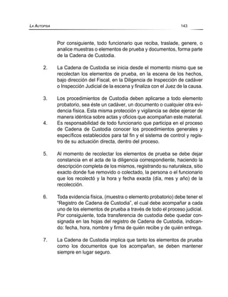 Por consiguiente, todo funcionario que reciba, traslade, genere, o
analice muestras o elementos de prueba y documentos, forma parte
de la Cadena de Custodia.
2. La Cadena de Custodia se inicia desde el momento mismo que se
recolectan los elementos de prueba, en la escena de los hechos,
bajo dirección del Fiscal, en la Diligencia de Inspección de cadáver
o Inspección Judicial de la escena y finaliza con el Juez de la causa.
3. Los procedimientos de Custodia deben aplicarse a todo elemento
probatorio, sea éste un cadáver, un documento o cualquier otra evi-
dencia física. Esta misma protección y vigilancia se debe ejercer de
manera idéntica sobre actas y oficios que acompañan este material.
4. Es responsabilidad de todo funcionario que participa en el proceso
de Cadena de Custodia conocer los procedimientos generales y
específicos establecidos para tal fin y el sistema de control y regis-
tro de su actuación directa, dentro del proceso.
5. Al momento de recolectar los elementos de prueba se debe dejar
constancia en el acta de la diligencia correspondiente, haciendo la
descripción completa de los mismos, registrando su naturaleza, sitio
exacto donde fue removido o colectado, la persona o el funcionario
que los recolectó y la hora y fecha exacta (día, mes y año) de la
recolección.
6. Toda evidencia física, (muestra o elemento probatorio) debe tener el
“Registro de Cadena de Custodia”, el cual debe acompañar a cada
uno de los elementos de prueba a través de todo el proceso judicial.
Por consiguiente, toda transferencia de custodia debe quedar con-
signada en las hojas del registro de Cadena de Custodia, indican-
do: fecha, hora, nombre y firma de quién recibe y de quién entrega.
7. La Cadena de Custodia implica que tanto los elementos de prueba
como los documentos que los acompañan, se deben mantener
siempre en lugar seguro.
LA AUTOPSIA 143
 