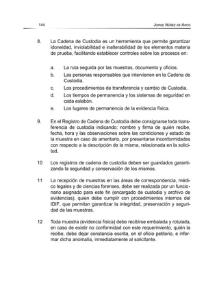 8. La Cadena de Custodia es un herramienta que permite garantizar
idoneidad, inviolabilidad e inalterabilidad de los elementos materia
de prueba, facilitando establecer controles sobre los procesos en:
a. La ruta seguida por las muestras, documento y oficios.
b. Las personas responsables que intervienen en la Cadena de
Custodia.
c. Los procedimientos de transferencia y cambio de Custodia.
d. Los tiempos de permanencia y los sistemas de seguridad en
cada eslabón.
e. Los lugares de permanencia de la evidencia física.
9. En el Registro de Cadena de Custodia debe consignarse toda trans-
ferencia de custodia indicando: nombre y firma de quién recibe,
fecha, hora y las observaciones sobre las condiciones y estado de
la muestra en caso de ameritarlo, por presentarse inconformidades
con respecto a la descripción de la misma, relacionada en la solici-
tud.
10 Los registros de cadena de custodia deben ser guardados garanti-
zando la seguridad y conservación de los mismos.
11 La recepción de muestras en las áreas de correspondencia, médi-
co legales y de ciencias forenses, debe ser realizada por un funcio-
nario asignado para este fin (encargado de custodia y archivo de
evidencias), quien debe cumplir con procedimientos internos del
IDIF, que permitan garantizar la integridad, preservación y seguri-
dad de las muestras.
12 Toda muestra (evidencia física) debe recibirse embalada y rotulada,
en caso de existir no conformidad con este requerimiento, quién la
recibe, debe dejar constancia escrita, en el oficio petitorio, e infor-
mar dicha anomalía, inmediatamente al solicitante.
144 JORGE NÚÑEZ DE ARCO
 