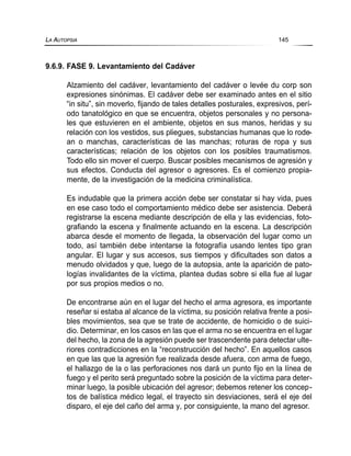 9.6.9. FASE 9. Levantamiento del Cadáver
Alzamiento del cadáver, levantamiento del cadáver o levée du corp son
expresiones sinónimas. El cadáver debe ser examinado antes en el sitio
“in situ”, sin moverlo, fijando de tales detalles posturales, expresivos, perí-
odo tanatológico en que se encuentra, objetos personales y no persona-
les que estuvieren en el ambiente, objetos en sus manos, heridas y su
relación con los vestidos, sus pliegues, substancias humanas que lo rode-
an o manchas, características de las manchas; roturas de ropa y sus
características; relación de los objetos con los posibles traumatismos.
Todo ello sin mover el cuerpo. Buscar posibles mecanismos de agresión y
sus efectos. Conducta del agresor o agresores. Es el comienzo propia-
mente, de la investigación de la medicina criminalística.
Es indudable que la primera acción debe ser constatar si hay vida, pues
en ese caso todo el comportamiento médico debe ser asistencia. Deberá
registrarse la escena mediante descripción de ella y las evidencias, foto-
grafiando la escena y finalmente actuando en la escena. La descripción
abarca desde el momento de llegada, la observación del lugar como un
todo, así también debe intentarse la fotografía usando lentes tipo gran
angular. El lugar y sus accesos, sus tiempos y dificultades son datos a
menudo olvidados y que, luego de la autopsia, ante la aparición de pato-
logías invalidantes de la víctima, plantea dudas sobre si ella fue al lugar
por sus propios medios o no.
De encontrarse aún en el lugar del hecho el arma agresora, es importante
reseñar si estaba al alcance de la víctima, su posición relativa frente a posi-
bles movimientos, sea que se trate de accidente, de homicidio o de suici-
dio. Determinar, en los casos en las que el arma no se encuentra en el lugar
del hecho, la zona de la agresión puede ser trascendente para detectar ulte-
riores contradicciones en la “reconstrucción del hecho”. En aquellos casos
en que las que la agresión fue realizada desde afuera, con arma de fuego,
el hallazgo de la o las perforaciones nos dará un punto fijo en la línea de
fuego y el perito será preguntado sobre la posición de la víctima para deter-
minar luego, la posible ubicación del agresor; debemos retener los concep-
tos de balística médico legal, el trayecto sin desviaciones, será el eje del
disparo, el eje del caño del arma y, por consiguiente, la mano del agresor.
LA AUTOPSIA 145
 