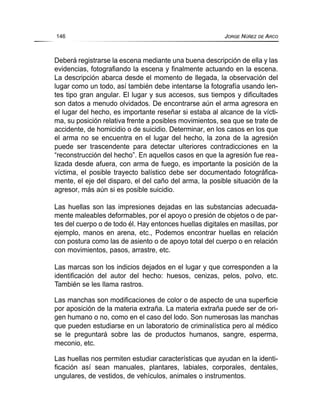 Deberá registrarse la escena mediante una buena descripción de ella y las
evidencias, fotografiando la escena y finalmente actuando en la escena.
La descripción abarca desde el momento de llegada, la observación del
lugar como un todo, así también debe intentarse la fotografía usando len-
tes tipo gran angular. El lugar y sus accesos, sus tiempos y dificultades
son datos a menudo olvidados. De encontrarse aún el arma agresora en
el lugar del hecho, es importante reseñar si estaba al alcance de la vícti-
ma, su posición relativa frente a posibles movimientos, sea que se trate de
accidente, de homicidio o de suicidio. Determinar, en los casos en los que
el arma no se encuentra en el lugar del hecho, la zona de la agresión
puede ser trascendente para detectar ulteriores contradicciones en la
“reconstrucción del hecho”. En aquellos casos en que la agresión fue rea-
lizada desde afuera, con arma de fuego, es importante la posición de la
víctima, el posible trayecto balístico debe ser documentado fotográfica-
mente, el eje del disparo, el del caño del arma, la posible situación de la
agresor, más aún si es posible suicidio.
Las huellas son las impresiones dejadas en las substancias adecuada-
mente maleables deformables, por el apoyo o presión de objetos o de par-
tes del cuerpo o de todo él. Hay entonces huellas digitales en masillas, por
ejemplo, manos en arena, etc., Podemos encontrar huellas en relación
con postura como las de asiento o de apoyo total del cuerpo o en relación
con movimientos, pasos, arrastre, etc.
Las marcas son los indicios dejados en el lugar y que corresponden a la
identificación del autor del hecho: huesos, cenizas, pelos, polvo, etc.
También se les llama rastros.
Las manchas son modificaciones de color o de aspecto de una superficie
por aposición de la materia extraña. La materia extraña puede ser de ori-
gen humano o no, como en el caso del lodo. Son numerosas las manchas
que pueden estudiarse en un laboratorio de criminalística pero al médico
se le preguntará sobre las de productos humanos, sangre, esperma,
meconio, etc.
Las huellas nos permiten estudiar características que ayudan en la identi-
ficación así sean manuales, plantares, labiales, corporales, dentales,
ungulares, de vestidos, de vehículos, animales o instrumentos.
146 JORGE NÚÑEZ DE ARCO
 