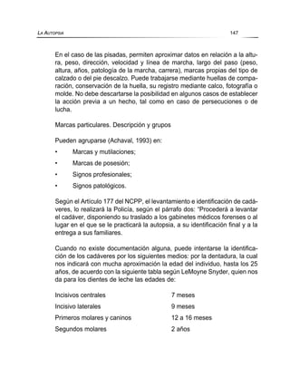 En el caso de las pisadas, permiten aproximar datos en relación a la altu-
ra, peso, dirección, velocidad y línea de marcha, largo del paso (peso,
altura, años, patología de la marcha, carrera), marcas propias del tipo de
calzado o del pie descalzo. Puede trabajarse mediante huellas de compa-
ración, conservación de la huella, su registro mediante calco, fotografía o
molde. No debe descartarse la posibilidad en algunos casos de establecer
la acción previa a un hecho, tal como en caso de persecuciones o de
lucha.
Marcas particulares. Descripción y grupos
Pueden agruparse (Achaval, 1993) en:
• Marcas y mutilaciones;
• Marcas de posesión;
• Signos profesionales;
• Signos patológicos.
Según el Artículo 177 del NCPP, el levantamiento e identificación de cadá-
veres, lo realizará la Policía, según el párrafo dos: “Procederá a levantar
el cadáver, disponiendo su traslado a los gabinetes médicos forenses o al
lugar en el que se le practicará la autopsia, a su identificación final y a la
entrega a sus familiares.
Cuando no existe documentación alguna, puede intentarse la identifica-
ción de los cadáveres por los siguientes medios: por la dentadura, la cual
nos indicará con mucha aproximación la edad del individuo, hasta los 25
años, de acuerdo con la siguiente tabla según LeMoyne Snyder, quien nos
da para los dientes de leche las edades de:
Incisivos centrales 7 meses
Incisivo laterales 9 meses
Primeros molares y caninos 12 a 16 meses
Segundos molares 2 años
LA AUTOPSIA 147
 