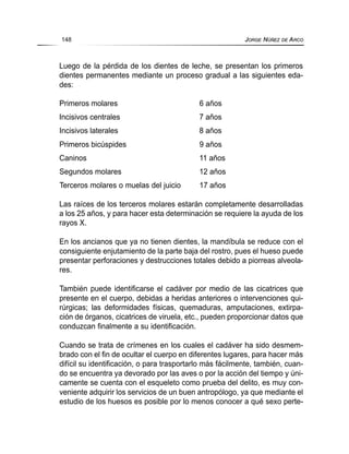 Luego de la pérdida de los dientes de leche, se presentan los primeros
dientes permanentes mediante un proceso gradual a las siguientes eda-
des:
Primeros molares 6 años
Incisivos centrales 7 años
Incisivos laterales 8 años
Primeros bicúspides 9 años
Caninos 11 años
Segundos molares 12 años
Terceros molares o muelas del juicio 17 años
Las raíces de los terceros molares estarán completamente desarrolladas
a los 25 años, y para hacer esta determinación se requiere la ayuda de los
rayos X.
En los ancianos que ya no tienen dientes, la mandíbula se reduce con el
consiguiente enjutamiento de la parte baja del rostro, pues el hueso puede
presentar perforaciones y destrucciones totales debido a piorreas alveola-
res.
También puede identificarse el cadáver por medio de las cicatrices que
presente en el cuerpo, debidas a heridas anteriores o intervenciones qui-
rúrgicas; las deformidades físicas, quemaduras, amputaciones, extirpa-
ción de órganos, cicatrices de viruela, etc., pueden proporcionar datos que
conduzcan finalmente a su identificación.
Cuando se trata de crímenes en los cuales el cadáver ha sido desmem-
brado con el fin de ocultar el cuerpo en diferentes lugares, para hacer más
difícil su identificación, o para trasportarlo más fácilmente, también, cuan-
do se encuentra ya devorado por las aves o por la acción del tiempo y úni-
camente se cuenta con el esqueleto como prueba del delito, es muy con-
veniente adquirir los servicios de un buen antropólogo, ya que mediante el
estudio de los huesos es posible por lo menos conocer a qué sexo perte-
148 JORGE NÚÑEZ DE ARCO
 