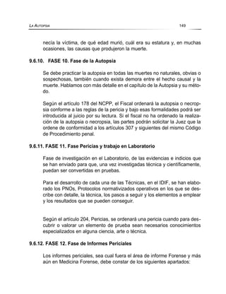 necía la víctima, de qué edad murió, cuál era su estatura y, en muchas
ocasiones, las causas que produjeron la muerte.
9.6.10. FASE 10. Fase de la Autopsia
Se debe practicar la autopsia en todas las muertes no naturales, obvias o
sospechosas, también cuando exista demora entre el hecho causal y la
muerte. Hablamos con más detalle en el capítulo de la Autopsia y su méto-
do.
Según el artículo 178 del NCPP, el Fiscal ordenará la autopsia o necrop-
sia conforme a las reglas de la pericia y bajo esas formalidades podrá ser
introducida al juicio por su lectura. Si el fiscal no ha ordenado la realiza-
ción de la autopsia o necropsia, las partes podrán solicitar la Juez que la
ordene de conformidad a los artículos 307 y siguientes del mismo Código
de Procedimiento penal.
9.6.11. FASE 11. Fase Pericias y trabajo en Laboratorio
Fase de investigación en el Laboratorio, de las evidencias e indicios que
se han enviado para que, una vez investigadas técnica y científicamente,
puedan ser convertidas en pruebas.
Para el desarrollo de cada una de las Técnicas, en el IDIF, se han elabo-
rado los PNOs, Protocolos normativizados operativos en los que se des-
cribe con detalle, la técnica, los pasos a seguir y los elementos a emplear
y los resultados que se pueden conseguir.
Según el artículo 204, Pericias, se ordenará una pericia cuando para des-
cubrir o valorar un elemento de prueba sean necesarios conocimientos
especializados en alguna ciencia, arte o técnica.
9.6.12. FASE 12. Fase de Informes Periciales
Los informes periciales, sea cual fuera el área de informe Forense y más
aún en Medicina Forense, debe constar de los siguientes apartados:
LA AUTOPSIA 149
 