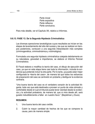 Parte inicial
Parte expositiva
Parte reflexiva
Parte conclusiva.
Para más detalle, ver el Capítulo XII, relativo a Informes.
9.6.13. FASE 13. De la Segunda Hipótesis Criminalística
Las diversas operaciones tanatológicas cuyos resultados se inician en las
etapas de levantamiento del sitio del suceso y las que se realizan en tiem-
pos posteriores, conducen a una segunda interpretación más completa
(criminogenética, criminodinámica y victimológica).
Formulada una segunda hipótesis criminalística cotejada debidamente en
su naturaleza, gravedad e importancia, se elabora el Informe Pericial
Criminalístico.
El Fiscal elabora o modifica la teoría del caso, el dibujo de ejecución del
caso, ya que en esta etapa tiene casi toda la información, incluida la evi-
dencia que pretende incluir la otra parte. Por lo tanto, ya puede estar mejor
configurada la <teoría del caso>, de manera tal que todos los esfuerzos
de preparación del caso se centrarán en probarla y desfigurar la evidencia
contraria.
“Una buena teoría del caso es el verdadero corazón de la actividad liti-
gante, toda vez que está destinada a proveer un punto de vista cómodo y
confortable desde el cual el tribunal pueda tener claridad desde la eviden-
cia y la actividad probatoria, de manera tal, que si mira desde allí, será
guiado ineludiblemente a fallar en nuestro favor.” (Baytelman y Duce).
RESUMEN:
1. Una buena teoría del caso creíble.
2. Cubrir la mayor cantidad de hechos de los que se compone la
causa, pero de manera simple.
150 JORGE NÚÑEZ DE ARCO
 